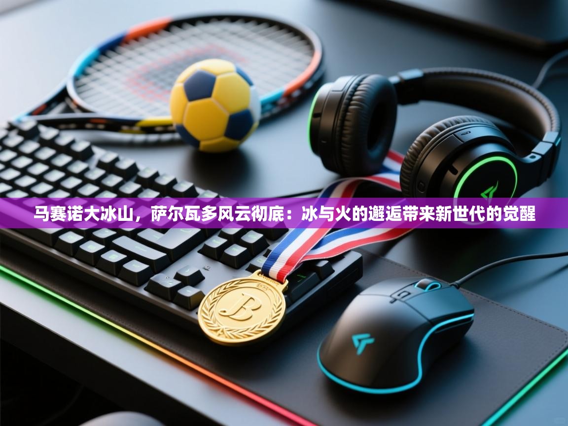 开云体育app官网下载地址-马赛诺大冰山,萨尔瓦多风云彻底:冰与火的邂逅带来新世代的觉醒 第1张