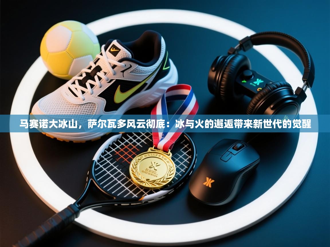 开云体育app官网下载地址-马赛诺大冰山,萨尔瓦多风云彻底:冰与火的邂逅带来新世代的觉醒 第3张