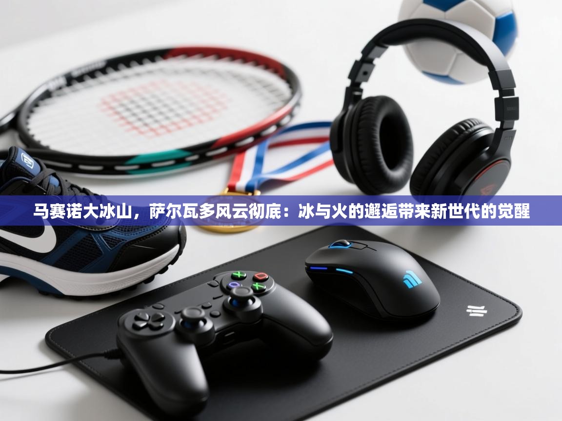 开云体育app官网下载地址-马赛诺大冰山,萨尔瓦多风云彻底:冰与火的邂逅带来新世代的觉醒 第4张